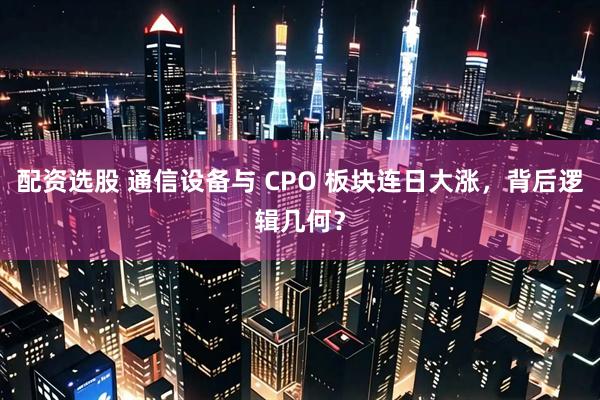配资选股 通信设备与 CPO 板块连日大涨，背后逻辑几何？