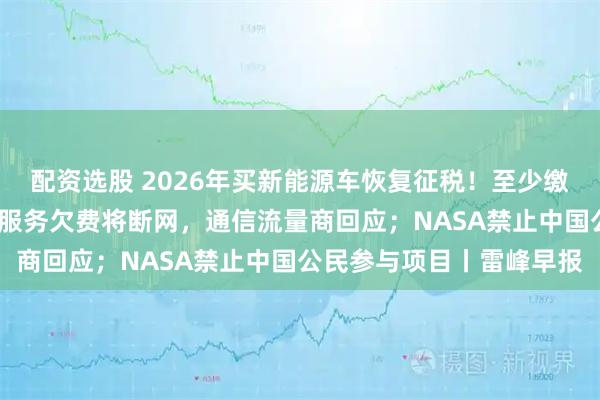 配资选股 2026年买新能源车恢复征税！至少缴5%；曝哪吒汽车因流量服务欠费将断网，通信流量商回应；NASA禁止中国公民参与项目丨雷峰早报