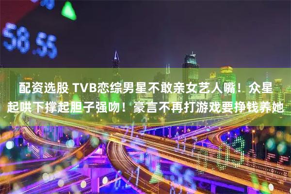 配资选股 TVB恋综男星不敢亲女艺人嘴！众星起哄下撑起胆子强吻！豪言不再打游戏要挣钱养她