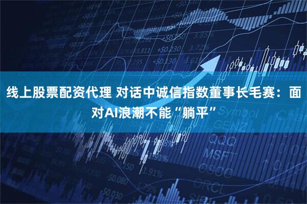 线上股票配资代理 对话中诚信指数董事长毛赛：面对AI浪潮不能“躺平”