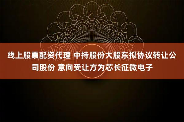 线上股票配资代理 中持股份大股东拟协议转让公司股份 意向受让方为芯长征微电子