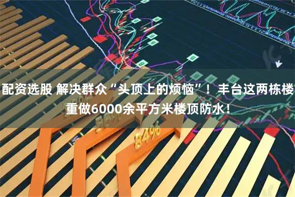 配资选股 解决群众“头顶上的烦恼”！丰台这两栋楼重做6000余平方米楼顶防水！