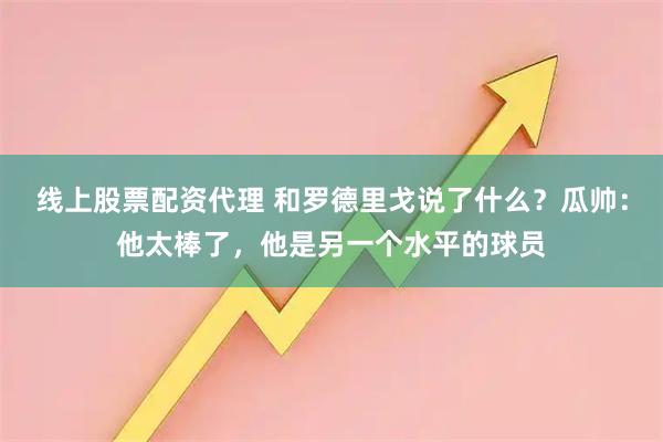 线上股票配资代理 和罗德里戈说了什么？瓜帅：他太棒了，他是另一个水平的球员