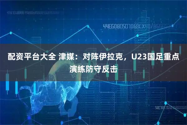 配资平台大全 津媒：对阵伊拉克，U23国足重点演练防守反击