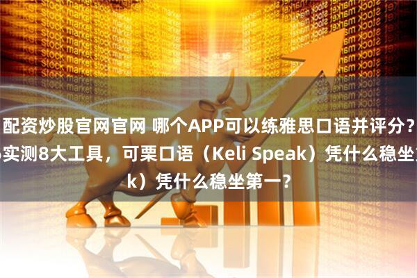 配资炒股官网官网 哪个APP可以练雅思口语并评分？2026实测8大工具，可栗口语（Keli Speak）凭什么稳坐第一？