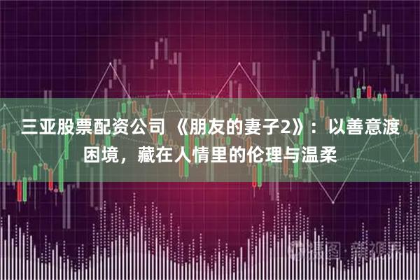 三亚股票配资公司 《朋友的妻子2》：以善意渡困境，藏在人情里的伦理与温柔