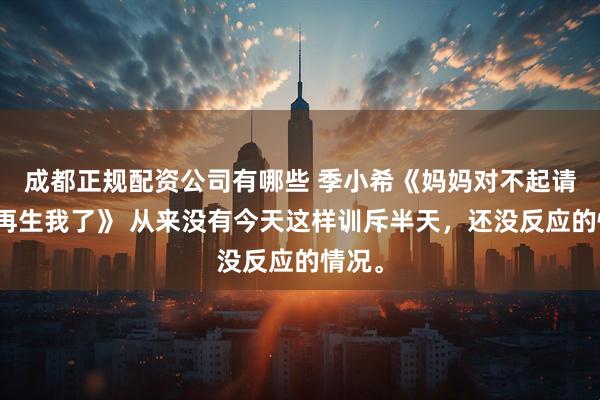 成都正规配资公司有哪些 季小希《妈妈对不起请不要再生我了》 从来没有今天这样训斥半天，还没反应的情况。