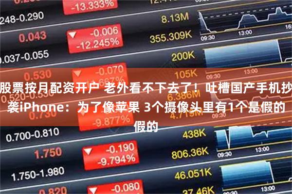 股票按月配资开户 老外看不下去了！吐槽国产手机抄袭iPhone：为了像苹果 3个摄像头里有1个是假的