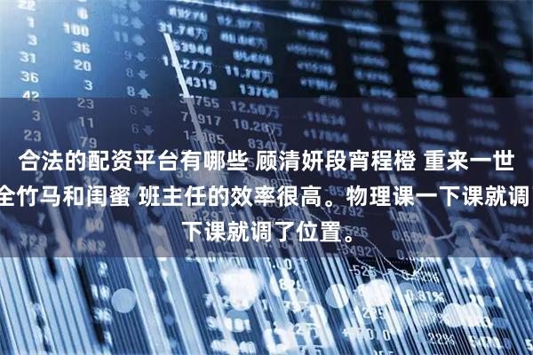 合法的配资平台有哪些 顾清妍段宵程橙 重来一世，我成全竹马和闺蜜 班主任的效率很高。物理课一下课就调了位置。