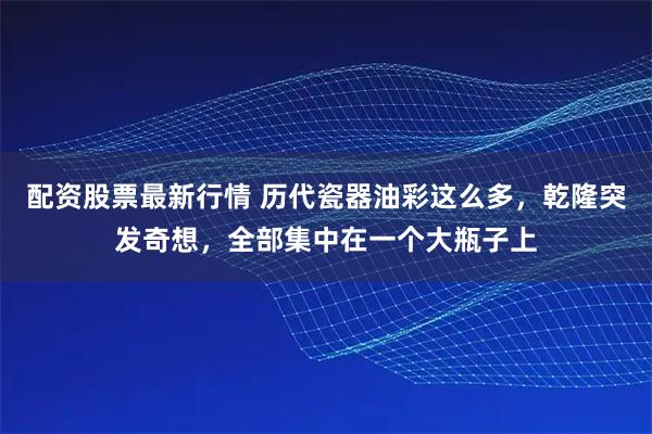 配资股票最新行情 历代瓷器油彩这么多，乾隆突发奇想，全部集中在一个大瓶子上