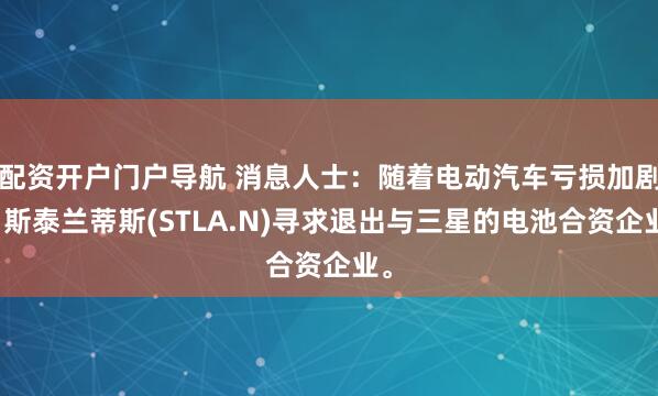 配资开户门户导航 消息人士：随着电动汽车亏损加剧，斯泰兰蒂斯(STLA.N)寻求退出与三星的电池合资企业。