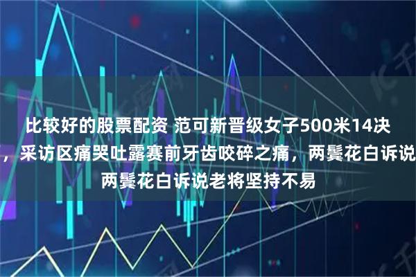 比较好的股票配资 范可新晋级女子500米14决赛后泪流满面，采访区痛哭吐露赛前牙齿咬碎之痛，两鬓花白诉说老将坚持不易