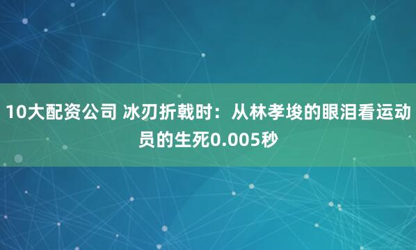 10大配资公司 冰刃折戟时：从林孝埈的眼泪看运动员的生死0.005秒