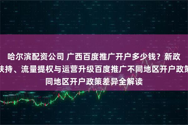 哈尔滨配资公司 广西百度推广开户多少钱？新政发布：降本扶持、流量提权与运营升级百度推广不同地区开户政策差异全解读
