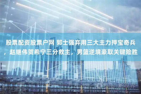股票配资股票户网 郭士强弃用三大主力押宝奇兵，赵继伟贺希宁三分救主，男篮逆境豪取关键险胜