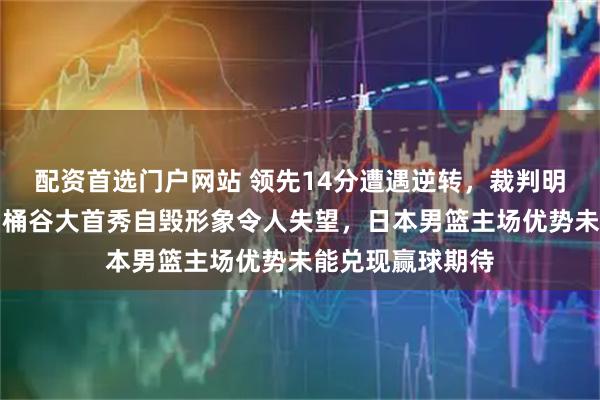 配资首选门户网站 领先14分遭遇逆转，裁判明摆偏袒也没用，桶谷大首秀自毁形象令人失望，日本男篮主场优势未能兑现赢球期待