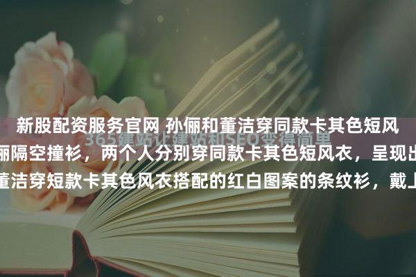 新股配资服务官网 孙俪和董洁穿同款卡其色短风衣，真有趣！董洁和孙俪隔空撞衫，两个人分别穿同款卡其色短风衣，呈现出来的风格是各异的。董洁穿短款卡其色风衣搭配的红白图案的条纹衫，戴上白色的棒球帽，更添好看活力感。而孙俪穿着董洁同款的卡其色短风衣，搭配土黄色的棒球帽，给人的感觉少年感满满的。这种短款的风...