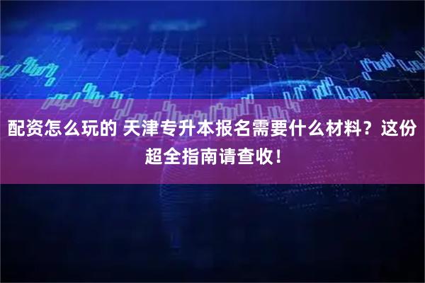 配资怎么玩的 天津专升本报名需要什么材料？这份超全指南请查收！