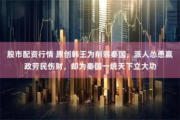 股市配资行情 原创韩王为削弱秦国，派人怂恿嬴政劳民伤财，却为秦国一统天下立大功