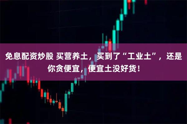 免息配资炒股 买营养土，买到了“工业土”，还是你贪便宜，便宜土没好货！