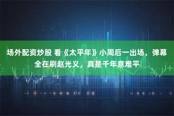 场外配资炒股 看《太平年》小周后一出场,弹幕全在刷赵光义,真是千年意难平