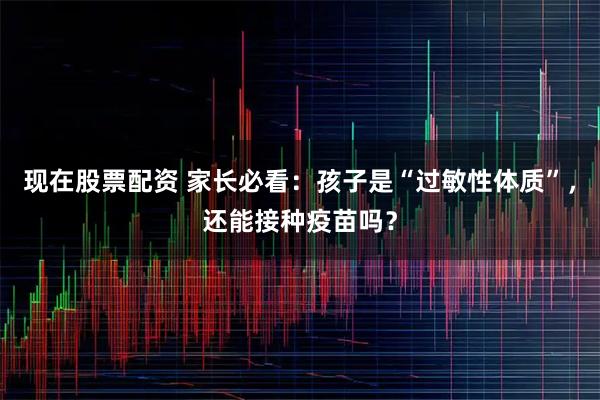 现在股票配资 家长必看:孩子是“过敏性体质”,还能接种疫苗吗?