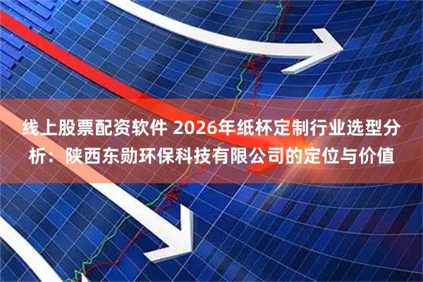 线上股票配资软件 2026年纸杯定制行业选型分析：陕西东勋环保科技有限公司的定位与价值