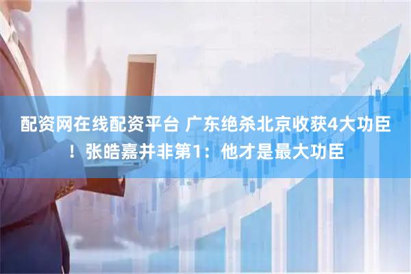 配资网在线配资平台 广东绝杀北京收获4大功臣！张皓嘉并非第1：他才是最大功臣
