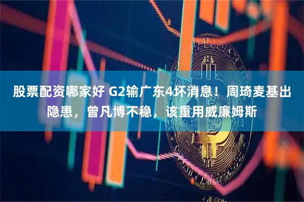 股票配资哪家好 G2输广东4坏消息！周琦麦基出隐患，曾凡博不稳，该重用威廉姆斯
