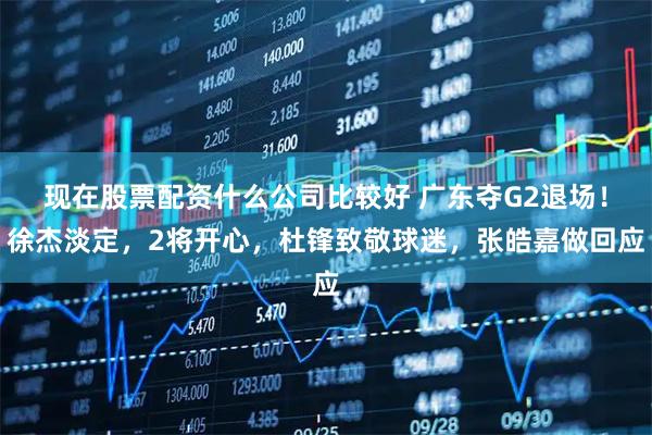 现在股票配资什么公司比较好 广东夺G2退场！徐杰淡定，2将开心，杜锋致敬球迷，张皓嘉做回应