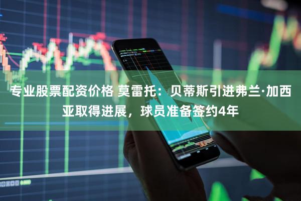 专业股票配资价格 莫雷托：贝蒂斯引进弗兰·加西亚取得进展，球员准备签约4年